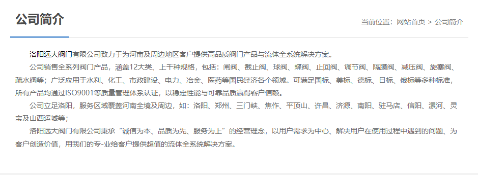 洛陽遠大閥門主營閥門閘閥,截止閥,球閥,蝶閥,止回閥,調節閥,隔膜閥,減壓閥,旋塞閥,疏水閥等12大類.廣泛用于水利,化工,市政建設,電力等領域.服務于洛陽,鄭州,三門峽,焦作,平頂山,許昌,濟源,南陽,駐馬店,信陽,漯河,靈寶及山西運城等地;為河南及周邊客戶提供高品質閥門與流體全系統解決方案. 	 洛陽遠大閥門主營閥門閘閥,截止閥,球閥,蝶閥,止回閥,調節閥,隔膜閥,減壓閥,旋塞閥,疏水閥等12大類.廣泛用于水利,化工,市政建設,電力等領域.服務于洛陽,鄭州,三門峽,焦作,平頂山,許昌,濟源,南陽,駐馬店,信陽,漯河,靈寶及山西運城等地;為河南及周邊客戶提供高品質閥門與流體全系統解決方案.